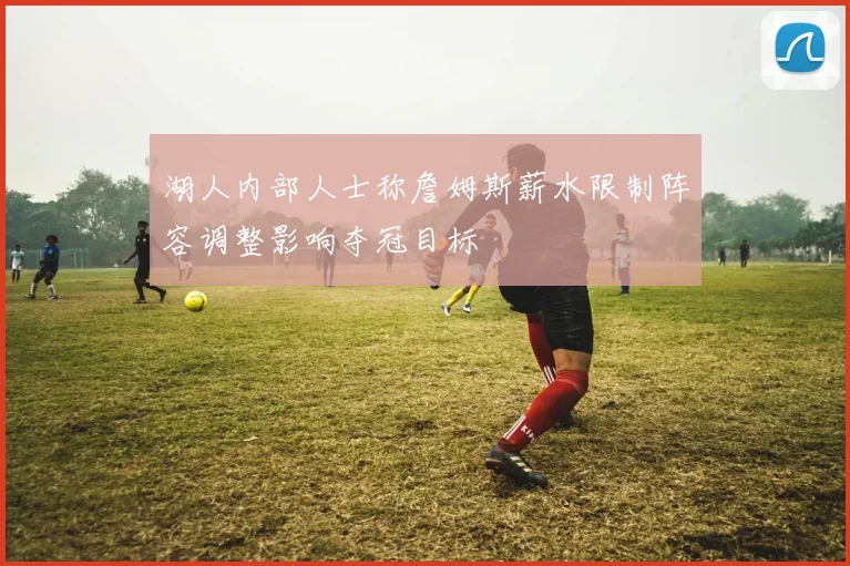 湖人内部人士称詹姆斯薪水限制阵容调整影响夺冠目标
