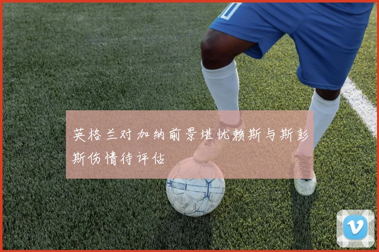 英格兰对加纳前景堪忧赖斯与斯彭斯伤情待评估
