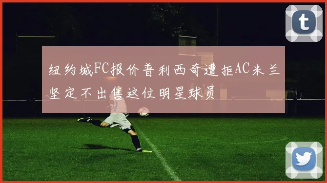 纽约城FC报价普利西奇遭拒AC米兰坚定不出售这位明星球员