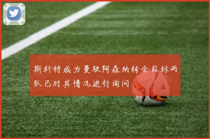 斯科特成为曼联阿森纳转会目标两队已对其情况进行询问
