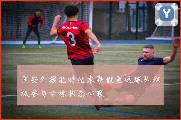 国安外援孔特结束事假重返球队积极参与合练状态回暖