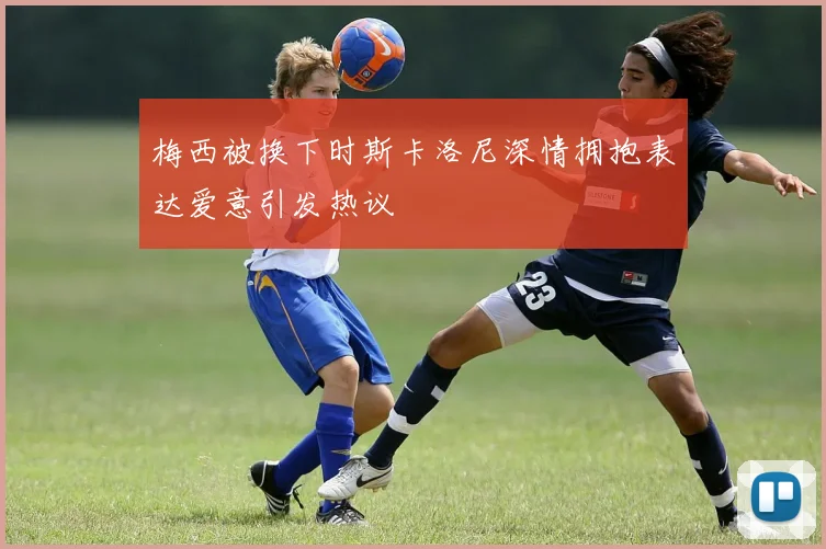 梅西被换下时斯卡洛尼深情拥抱表达爱意引发热议
