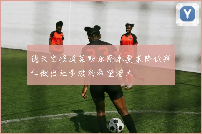 德天空报道莱默尔薪水要求降低拜仁做出让步续约希望增大