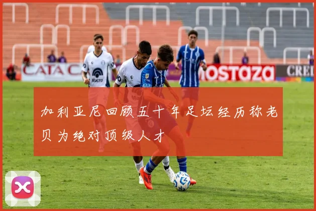 加利亚尼回顾五十年足坛经历称老贝为绝对顶级人才