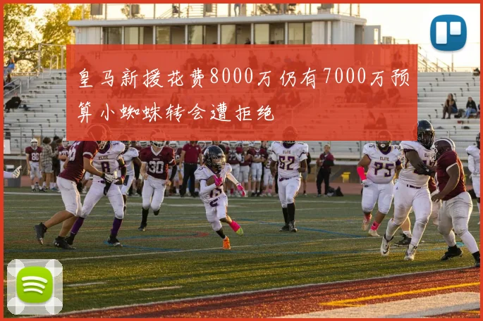 皇马新援花费8000万仍有7000万预算小蜘蛛转会遭拒绝