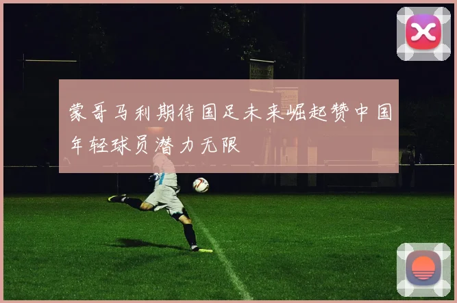 蒙哥马利期待国足未来崛起赞中国年轻球员潜力无限