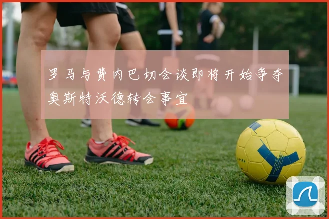 罗马与费内巴切会谈即将开始争夺奥斯特沃德转会事宜